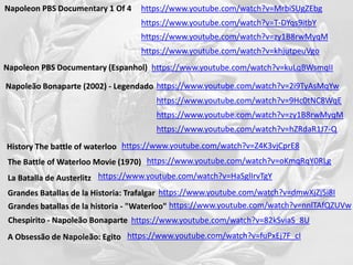 https://www.youtube.com/watch?v=MrbiSUgZEbgNapoleon PBS Documentary 1 Of 4
https://www.youtube.com/watch?v=2i9TyAsMqYwNapoleão Bonaparte (2002) - Legendado
https://www.youtube.com/watch?v=T-DYqs9itbY
https://www.youtube.com/watch?v=9Hc0tNC8WqE
https://www.youtube.com/watch?v=hZRdaR1J7-Q
https://www.youtube.com/watch?v=zy1B8rwMyqM
https://www.youtube.com/watch?v=zy1B8rwMyqM
https://www.youtube.com/watch?v=khjutpeuVgo
https://www.youtube.com/watch?v=Z4K3vjCprE8History The battle of waterloo
https://www.youtube.com/watch?v=oKmqRqY0RLgThe Battle of Waterloo Movie (1970)
Napoleon PBS Documentary (Espanhol) https://www.youtube.com/watch?v=kuLqBWsmqII
https://www.youtube.com/watch?v=HaSglIrvTgYLa Batalla de Austerlitz
https://www.youtube.com/watch?v=dmwXjZj5i8IGrandes Batallas de la Historia: Trafalgar
Grandes batallas de la historia - "Waterloo" https://www.youtube.com/watch?v=nnlTAfQZUVw
Chespirito - Napoleão Bonaparte https://www.youtube.com/watch?v=82kSviaS_8U
https://www.youtube.com/watch?v=fuPxEj7F_cIA Obsessão de Napoleão: Egito
 