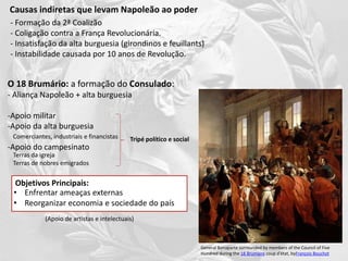 Causas indiretas que levam Napoleão ao poder
O 18 Brumário: a formação do Consulado:
- Aliança Napoleão + alta burguesia
-Apoio militar
-Apoio da alta burguesia
-Apoio do campesinato
General Bonaparte surrounded by members of the Council of Five
Hundred during the 18 Brumaire coup d'état, byFrançois Bouchot
- Formação da 2ª Coalizão
- Coligação contra a França Revolucionária.
- Insatisfação da alta burguesia (girondinos e feuillants)
- Instabilidade causada por 10 anos de Revolução.
Comerciantes, industriais e financistas
Terras da igreja
Terras de nobres emigrados
Objetivos Principais:
• Enfrentar ameaças externas
• Reorganizar economia e sociedade do país
Tripé político e social
(Apoio de artistas e intelectuais)
 