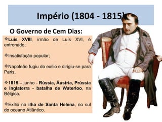 Luís XVIII, irmão de Luís XVI, é
entronado;
Insatisfação popular;
Napoleão fugiu do exílio e dirigiu-se para
Paris.
1815 – junho - Rússia, Áustria, Prússia
e Inglaterra - batalha de Waterloo, na
Bélgica.
Exílio na ilha de Santa Helena, no sul
do oceano Atlântico.
Império (1804 - 1815)
O Governo de Cem Dias:
 