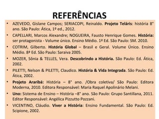 REFERÊNCIAS
• AZEVEDO, Gislane Campos; SERIACOPI, Reinaldo. Projeto Teláris: história 8°
ano. São Paulo: Ática, 1º ed., 2012.
• CAPELLARI, Marcos Alexandre; NOGUEIRA, Fausto Henrique Gomes. História:
ser protagonista - Volume único. Ensino Médio. 1ª Ed. São Paulo: SM. 2010.
• COTRIM, Gilberto. História Global – Brasil e Geral. Volume Único. Ensino
Médio. 8ª Ed. São Paulo: Saraiva 2005.
• MOZER, Sônia & TELLES, Vera. Descobrindo a História. São Paulo: Ed. Ática,
2002.
• PILETTI, Nelson & PILETTI, Claudico. História & Vida Integrada. São Paulo: Ed.
Ática, 2002.
• Projeto Araribá: História – 8° ano. /Obra coletiva/ São Paulo: Editora
Moderna, 2010. Editora Responsável: Maria Raquel Apolinário Melani.
• Uno: Sistema de Ensino – História –8° ano. São Paulo: Grupo Santillana, 2011.
Editor Responsável: Angélica Pizzutto Pozzani.
• VICENTINO, Cláudio. Viver a História: Ensino Fundamental. São Paulo: Ed.
Scipione, 2002.
 
