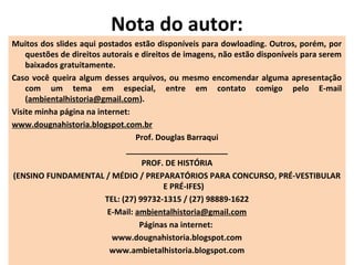 Nota do autor:
Muitos dos slides aqui postados estão disponíveis para dowloading. Outros, porém, por
questões de direitos autorais e direitos de imagens, não estão disponíveis para serem
baixados gratuitamente.
Caso você queira algum desses arquivos, ou mesmo encomendar alguma apresentação
com um tema em especial, entre em contato comigo pelo E-mail
(ambientalhistoria@gmail.com).
Visite minha página na internet:
www.dougnahistoria.blogspot.com.br
Prof. Douglas Barraqui
_______________________
PROF. DE HISTÓRIA
(ENSINO FUNDAMENTAL / MÉDIO / PREPARATÓRIOS PARA CONCURSO, PRÉ-VESTIBULAR
E PRÉ-IFES)
TEL: (27) 99732-1315 / (27) 98889-1622
E-Mail: ambientalhistoria@gmail.com
Páginas na internet:
www.dougnahistoria.blogspot.com
www.ambietalhistoria.blogspot.com
 