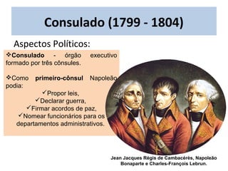 Consulado (1799 - 1804)
Consulado - órgão executivo
formado por três cônsules.
Como primeiro-cônsul Napoleão
podia:
Propor leis,
Declarar guerra,
Firmar acordos de paz,
Nomear funcionários para os
departamentos administrativos.
Jean Jacques Régis de Cambacérès, Napoleão
Bonaparte e Charles-François Lebrun.
Aspectos Políticos:
 
