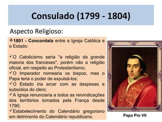 1801 - Concordata entre a Igreja Católica e
o Estado:
O Catolicismo seria "a religião da grande
maioria dos franceses", porém não a religião
oficial, em respeito ao Protestantismo;
O Imperador nomearia os bispos, mas o
Papa teria o poder de expulsá-los;
O Estado iria arcar com as despesas e
subsídios do clero;
A Igreja renunciaria a todos as reivindicações
dos territórios tomados pela França desde
1790;
Estabelecimento do Calendário gregoriano
em detrimento do Calendário republicano.
Aspecto Religioso:
Consulado (1799 - 1804)
Papa Pio VII
 