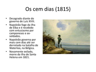 Os cem dias (1815)
• Desagrado diante do
governo de Luís XVIII.
• Napoleão foge da ilha
de Elba e é recebido
com entusiasmo por
camponeses e ex-
soldados.
• Napoleão governa por
mais cem dias até ser
derrotado na batalha de
Waterloo, na Bélgica.
• Novamente exilado,
morre da ilha de Santa
Helena em 1821.
 