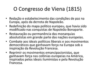 O Congresso de Viena (1815)
• Redação e estabelecimento das condições de paz na
Europa, após da derrota de Napoleão.
• Redefinição do mapa político europeu, que havia sido
modificado nas conquistas de Napoleão Bonaparte.
• Restauração ou permanência das monarquias
absolutistas em grande parte das nações europeias.
• Combate aos ideais políticos liberais e aos movimentos
democráticos que ganhavam força na Europa sob a
inspiração da Revolução Francesa.
• Reprimir os movimentos emancipacionistas, que
ganhavam força nas colônias europeias na América,
inspirados pelos ideais iluministas e pela Revolução
Francesa.
 