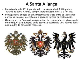A Santa Aliança
• Em setembro de 1815, por obra do czar Alexandre I, foi firmado o
Tratado da Santa Aliança, composto pela Rússia, Prússia e Áustria.
• Propagando a criação de uma fraternidade cristã entre os soberanos
europeus, sua real intenção era a garantia política da restauração.
• Os membros da Santa Aliança poderiam fazer uma intervenção armada
em qualquer país europeu onde estivesse ocorrendo uma revolta liberal
nos moldes da Revolução Francesa.
 