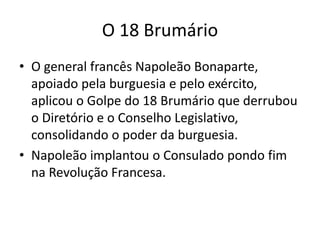 O 18 Brumário
• O general francês Napoleão Bonaparte,
apoiado pela burguesia e pelo exército,
aplicou o Golpe do 18 Brumário que derrubou
o Diretório e o Conselho Legislativo,
consolidando o poder da burguesia.
• Napoleão implantou o Consulado pondo fim
na Revolução Francesa.
 