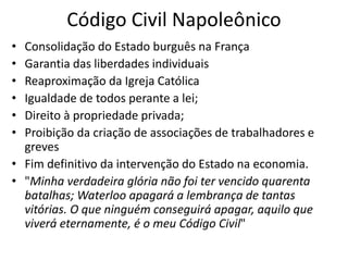Código Civil Napoleônico
• Consolidação do Estado burguês na França
• Garantia das liberdades individuais
• Reaproximação da Igreja Católica
• Igualdade de todos perante a lei;
• Direito à propriedade privada;
• Proibição da criação de associações de trabalhadores e
greves
• Fim definitivo da intervenção do Estado na economia.
• "Minha verdadeira glória não foi ter vencido quarenta
batalhas; Waterloo apagará a lembrança de tantas
vitórias. O que ninguém conseguirá apagar, aquilo que
viverá eternamente, é o meu Código Civil"
 