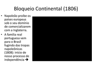 Bloqueio Continental (1806)
• Napoleão proíbe os
países europeus
sob o seu domínio
de comercializarem
com a Inglaterra.
• A família real
portuguesa vem
para o Brasil
fugindo das tropas
napoleônicas
(1808): início de
nosso processo de
independência 
 