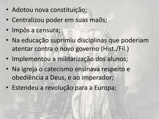 • Adotou nova constituição;
• Centralizou poder em suas maõs;
• Impôs a censura;
• Na educação suprimiu disciplinas que poderiam
  atentar contra o novo governo (Hist./Fil.)
• Implementou a militarização dos alunos;
• Na igreja o catecismo ensinava respeito e
  obediência a Deus, e ao imperador;
• Estendeu a revolução para a Europa;
 