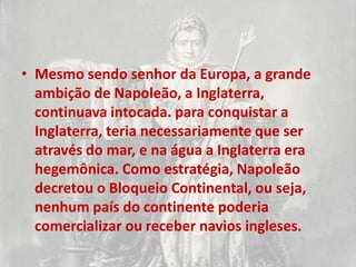 • Mesmo sendo senhor da Europa, a grande
  ambição de Napoleão, a Inglaterra,
  continuava intocada. para conquistar a
  Inglaterra, teria necessariamente que ser
  através do mar, e na água a Inglaterra era
  hegemônica. Como estratégia, Napoleão
  decretou o Bloqueio Continental, ou seja,
  nenhum país do continente poderia
  comercializar ou receber navios ingleses.
 