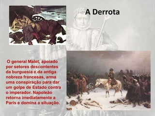 A Derrota




 O general Malet, apoiado
por setores descontentes
da burguesia e da antiga
nobreza francesas, arma
uma conspiração para dar
um golpe de Estado contra
o imperador. Napoleão
retorna imediatamente a
Paris e domina a situação.
 