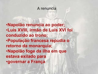 A renuncia


•Napolão renuncia ao poder;
•Luís XVIII, irmão de Luís XVI foi
conduzido ao trono;
•População francesa repudia o
retorno da monarquia;
•Napolão foge da ilha em que
estava exilado para
•governar a França
 