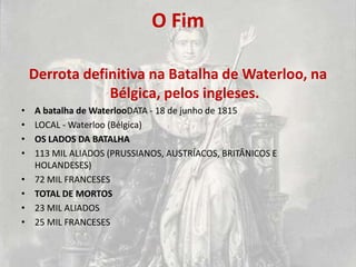 O Fim

    Derrota definitiva na Batalha de Waterloo, na
                Bélgica, pelos ingleses.
•   A batalha de WaterlooDATA - 18 de junho de 1815
•   LOCAL - Waterloo (Bélgica)
•   OS LADOS DA BATALHA
•   113 MIL ALIADOS (PRUSSIANOS, AUSTRÍACOS, BRITÂNICOS E
    HOLANDESES)
•   72 MIL FRANCESES
•   TOTAL DE MORTOS
•   23 MIL ALIADOS
•   25 MIL FRANCESES
 