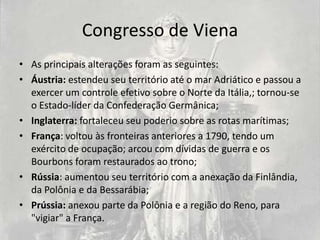 Congresso de Viena
• As principais alterações foram as seguintes:
• Áustria: estendeu seu território até o mar Adriático e passou a
  exercer um controle efetivo sobre o Norte da Itália,; tornou-se
  o Estado-líder da Confederação Germânica;
• Inglaterra: fortaleceu seu poderio sobre as rotas marítimas;
• França: voltou às fronteiras anteriores a 1790, tendo um
  exército de ocupação; arcou com dívidas de guerra e os
  Bourbons foram restaurados ao trono;
• Rússia: aumentou seu território com a anexação da Finlândia,
  da Polônia e da Bessarábia;
• Prússia: anexou parte da Polônia e a região do Reno, para
  "vigiar" a França.
 