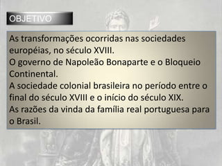 OBJETIVO

As transformações ocorridas nas sociedades
européias, no século XVIII.
O governo de Napoleão Bonaparte e o Bloqueio
Continental.
A sociedade colonial brasileira no período entre o
final do século XVIII e o início do século XIX.
As razões da vinda da família real portuguesa para
o Brasil.
 