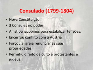 Consulado (1799-1804)
• Nova Constituição;
• 3 Cônsules no poder;
• Anistiou jacobinos para estabilizar tensões;
• Encerrou conflito com a Austria
• Forçou a igreja renunciar às suas
  propriedades;
• Permitiu direito de culto à protestantes e
  judeus;
 