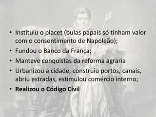 • Instituiu o placet (bulas papais só tinham valor
  com o consentimento de Napoleão);
• Fundou o Banco da França;
• Manteve conquistas da reforma agraria
• Urbanizou a cidade, construiu portos, canais,
  abriu estradas, estimulou comércio interno;
• Realizou o Código Civil
 