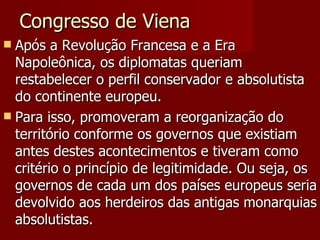 Congresso de Viena Após a Revolução Francesa e a Era Napoleônica, os diplomatas queriam restabelecer o perfil conservador e absolutista do continente europeu. Para isso, promoveram a reorganização do território conforme os governos que existiam antes destes acontecimentos e tiveram como critério o princípio de legitimidade. Ou seja, os governos de cada um dos países europeus seria devolvido aos herdeiros das antigas monarquias absolutistas. 