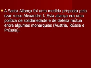 A Santa Aliança foi uma medida proposta pelo czar russo Alexandre I. Esta aliança era uma política de solidariedade e de defesa mútua entre algumas monarquias (Áustria, Rússia e Prússia). 