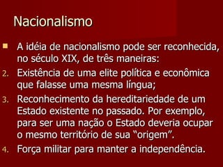 Nacionalismo A idéia de nacionalismo pode ser reconhecida, no século XIX, de três maneiras: Existência de uma elite política e econômica que falasse uma mesma língua; Reconhecimento da hereditariedade de um Estado existente no passado. Por exemplo, para ser uma nação o Estado deveria ocupar o mesmo território de sua “origem”. Força militar para manter a independência.  