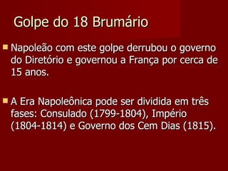 Golpe do 18 Brumário Napoleão com este golpe derrubou o governo do Diretório e governou a França por cerca de 15 anos. A Era Napoleônica pode ser dividida em três fases: Consulado (1799-1804), Império (1804-1814) e Governo dos Cem Dias (1815). 