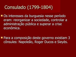 Consulado (1799-1804) Os interesses da burguesia nesse período eram: reorganizar a sociedade, controlar a administração pública e superar a crise econômica. Para a composição deste governo existiam 3 cônsules: Napoleão, Roger Ducos e Sieyès. 