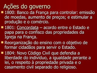 Ações do governo 1800: Banco da França para controlar: emissão de moedas, aumento de preços; e estimular a produção e o comércio. 1801:  Concordata  – acordo entre o Estado e papa para o confisco das propriedades da Igreja na França. Reorganização do ensino com o objetivo de formar cidadãos para servir o Estado. 1804: Novo Código Civil que defendia a liberdade do indivíduo, a igualdade perante a lei, o respeito à propriedade privada e o casamento civil separado do religioso. 