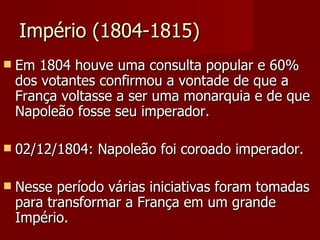 Império (1804-1815) Em 1804 houve uma consulta popular e 60% dos votantes confirmou a vontade de que a França voltasse a ser uma monarquia e de que Napoleão fosse seu imperador. 02/12/1804: Napoleão foi coroado imperador. Nesse período várias iniciativas foram tomadas para transformar a França em um grande Império.  