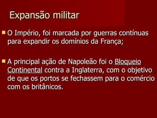 Expansão militar O Império, foi marcada por guerras contínuas para expandir os domínios da França; A principal ação de Napoleão foi o  Bloqueio Continental  contra a Inglaterra, com o objetivo de que os portos se fechassem para o comércio com os britânicos.  