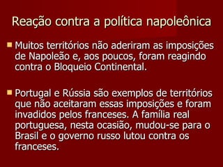 Reação contra a política napoleônica Muitos territórios não aderiram as imposições de Napoleão e, aos poucos, foram reagindo contra o Bloqueio Continental. Portugal e Rússia são exemplos de territórios que não aceitaram essas imposições e foram invadidos pelos franceses. A família real portuguesa, nesta ocasião, mudou-se para o Brasil e o governo russo lutou contra os franceses. 