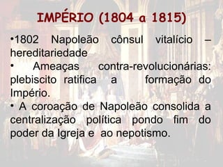 IMPÉRIO (1804 a 1815)
•1802 Napoleão cônsul vitalício –
hereditariedade
•    Ameaças       contra-revolucionárias:
plebiscito ratifica a       formação do
Império.
• A coroação de Napoleão consolida a
centralização política pondo fim do
poder da Igreja e ao nepotismo.
 