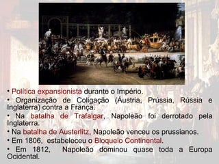 • Política expansionista durante o Império.
• Organização de Coligação (Áustria, Prússia, Rússia e
Inglaterra) contra a França.
• Na batalha de Trafalgar, Napoleão foi derrotado pela
Inglaterra.
• Na batalha de Austerlitz, Napoleão venceu os prussianos.
• Em 1806, estabeleceu o Bloqueio Continental.
• Em 1812,        Napoleão dominou quase toda a Europa
Ocidental.
 