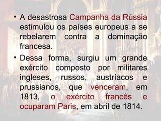 • A desastrosa Campanha da Rússia
  estimulou os países europeus a se
  rebelarem contra a dominação
  francesa.
• Dessa forma, surgiu um grande
  exército composto por militares
  ingleses, russos, austríacos e
  prussianos, que venceram, em
  1813, o exército francês e
  ocuparam Paris, em abril de 1814.
 