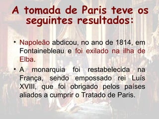 A tomada de Paris teve os
  seguintes resultados:
• Napoleão abdicou, no ano de 1814, em
  Fontainebleau e foi exilado na ilha de
  Elba.
• A monarquia foi restabelecida na
  França, sendo empossado rei Luís
  XVIII, que foi obrigado pelos países
  aliados a cumprir o Tratado de Paris.
 