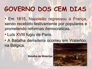 GOVERNO DOS CEM DIAS
• Em 1815, Napoleão regressou à França,
sendo recebido festivamente por populares e
prometendo reformas democráticas.
• Luís XVIII fugiu de Paris.
• A Batalha derradeira ocorreu em Waterloo,
na Bélgica.

            Batalha de Waterloo
 
