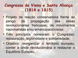 Congresso de Viena e Santa Aliança
           (1814 e 1815)
• Projeto de reação conservadora frente ao
  perigo     de   propagação      das    idéias
  revolucionárias francesas, de movimentos
  nacionalistas e/ou emancipacionistas.
• Três princípios nortearam o Congresso:
  restauração, legitimidade e solidariedade.
• Objetivo: reorganizar o território europeu,
  conter a onda revolucionária e restaurar o
  Equilíbrio Europeu.
 