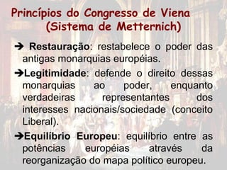 Princípios do Congresso de Viena
       (Sistema de Metternich)
 Restauração: restabelece o poder das
 antigas monarquias européias.
Legitimidade: defende o direito dessas
 monarquias     ao     poder,    enquanto
 verdadeiras      representantes      dos
 interesses nacionais/sociedade (conceito
 Liberal).
Equilíbrio Europeu: equilíbrio entre as
 potências    européias     através    da
 reorganização do mapa político europeu.
 