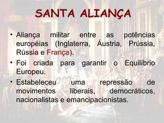 SANTA ALIANÇA
• Aliança militar entre as potências
  européias (Inglaterra, Áustria, Prússia,
  Rússia e França).
• Foi criada para garantir o Equilíbrio
  Europeu.
• Estabeleceu       uma      repressão    de
  movimentos       liberais,    democráticos,
  nacionalistas e emancipacionistas.
 