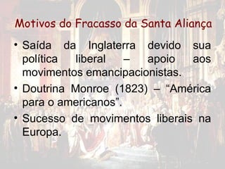 Motivos do Fracasso da Santa Aliança
• Saída da Inglaterra devido sua
  política  liberal   – apoio   aos
  movimentos emancipacionistas.
• Doutrina Monroe (1823) – “América
  para o americanos”.
• Sucesso de movimentos liberais na
  Europa.
 