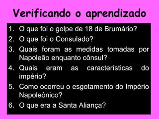 Verificando o aprendizado
1. O que foi o golpe de 18 de Brumário?
2. O que foi o Consulado?
3. Quais foram as medidas tomadas por
   Napoleão enquanto cônsul?
4. Quais eram as características do
   império?
5. Como ocorreu o esgotamento do Império
   Napoleônico?
6. O que era a Santa Aliança?
 