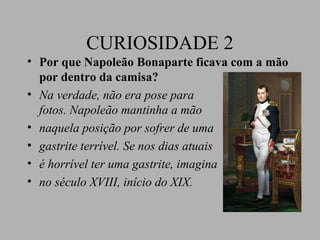 CURIOSIDADE 2
• Por que Napoleão Bonaparte ficava com a mão
  por dentro da camisa?
• Na verdade, não era pose para
  fotos. Napoleão mantinha a mão
• naquela posição por sofrer de uma
• gastrite terrível. Se nos dias atuais
• é horrível ter uma gastrite, imagina
• no século XVIII, início do XIX.
 