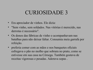 CURIOSIDADE 3
• Era apreciador de vinhos. Ele dizia:
• "Sem vinho, sem soldados. Nas vitórias é merecido, nas
  derrotas é necessário".
• Os donos das fábricas de vinho o acompanhavam nas
  batalhas para não deixar faltar. Consumia meia garrafa por
  refeição.
• preferia comer com as mãos e nos banquetes oficiais
  esfregava o pão no molho que sobrara no prato, como se
  estivesse em sua casa na Córsega. Também gostava de
  receitas vigorosas e pesadas. Adorava sopas .
 
