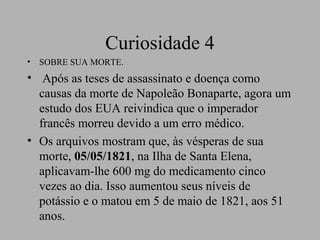Curiosidade 4
•   SOBRE SUA MORTE.
• Após as teses de assassinato e doença como
  causas da morte de Napoleão Bonaparte, agora um
  estudo dos EUA reivindica que o imperador
  francês morreu devido a um erro médico.
• Os arquivos mostram que, às vésperas de sua
  morte, 05/05/1821, na Ilha de Santa Elena,
  aplicavam-lhe 600 mg do medicamento cinco
  vezes ao dia. Isso aumentou seus níveis de
  potássio e o matou em 5 de maio de 1821, aos 51
  anos.
 