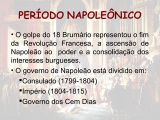PERÍODO NAPOLEÔNICO
• O golpe do 18 Brumário representou o fim
da Revolução Francesa, a ascensão de
Napoleão ao poder e a consolidação dos
interesses burgueses.
• O governo de Napoleão está dividido em:
   Consulado (1799-1804)
   Império (1804-1815)
   Governo dos Cem Dias
 