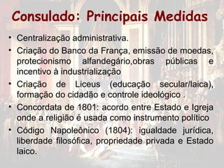 Consulado: Principais Medidas
• Centralização administrativa.
• Criação do Banco da França, emissão de moedas,
  protecionismo alfandegário,obras públicas e
  incentivo à industrialização
• Criação de Liceus (educação secular/laica),
  formação do cidadão e controle ideológico .
• Concordata de 1801: acordo entre Estado e Igreja
  onde a religião é usada como instrumento político
• Código Napoleônico (1804): igualdade jurídica,
  liberdade filosófica, propriedade privada e Estado
  laico.
 