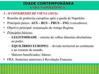 IDADE CONTEMPORÂNEA
A ERA NAPOLEÔNICA
3 - O CONGRESSO DE VIENA (1815):
• Reunião de potências européias após a queda de Napoleão.
• Principais países: AUS – RUS – PRUS – ING (vencedores).
• Objetivo principal: restauração do Antigo Regime.
• Princípios básicos:
– LEGITIMIDADE – retorno de velhas dinastias absolutistas
ao poder.
– EQUILÍBRIO EUROPEU – divisão territorial no continente
e no restante do mundo.
– Maiores beneficiados: líderes.
• FRA: fronteiras anteriores à Revolução Francesa.
iair@pop.com.br

Prof. Iair

 
