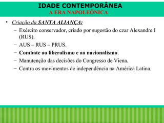 IDADE CONTEMPORÂNEA
A ERA NAPOLEÔNICA
• Criação da SANTA ALIANÇA:
– Exército conservador, criado por sugestão do czar Alexandre I
(RUS).
– AUS – RUS – PRUS.
– Combate ao liberalismo e ao nacionalismo.
– Manutenção das decisões do Congresso de Viena.
– Contra os movimentos de independência na América Latina.

iair@pop.com.br

Prof. Iair

 
