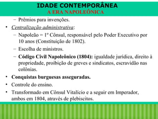 IDADE CONTEMPORÂNEA

•

•
•
•

A ERA NAPOLEÔNICA
– Prêmios para invenções.
Centralização administrativa:
– Napoleão = 1º Cônsul, responsável pelo Poder Executivo por
10 anos (Constituição de 1802).
– Escolha de ministros.
– Código Civil Napoleônico (1804): igualdade jurídica, direito à
propriedade, proibição de greves e sindicatos, escravidão nas
colônias.
Conquistas burguesas asseguradas.
Controle do ensino.
Transformado em Cônsul Vitalício e a seguir em Imperador,
ambos em 1804, através de plebiscitos.

iair@pop.com.br

Prof. Iair

 