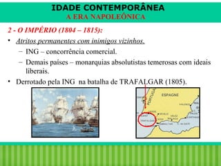 IDADE CONTEMPORÂNEA
A ERA NAPOLEÔNICA
2 - O IMPÉRIO (1804 – 1815):
• Atritos permanentes com inimigos vizinhos.
– ING – concorrência comercial.
– Demais países – monarquias absolutistas temerosas com ideais
liberais.
• Derrotado pela ING na batalha de TRAFALGAR (1805).

iair@pop.com.br

Prof. Iair

 